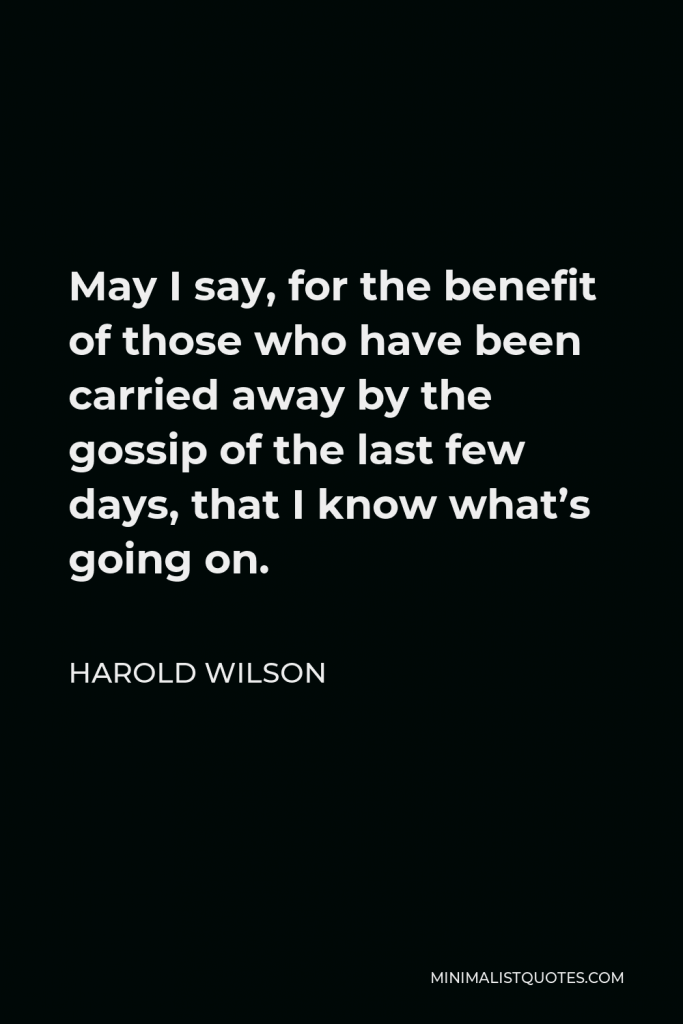 Harold Wilson Quote - May I say, for the benefit of those who have been carried away by the gossip of the last few days, that I know what’s going on.