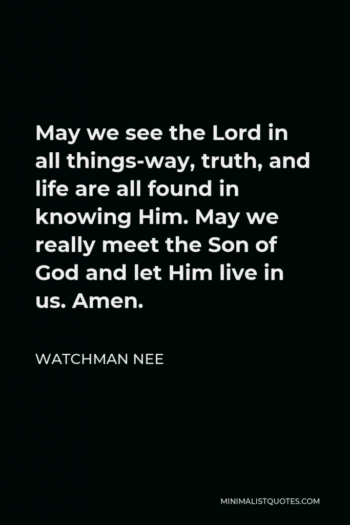 Watchman Nee Quote - May we see the Lord in all things-way, truth, and life are all found in knowing Him. May we really meet the Son of God and let Him live in us. Amen.