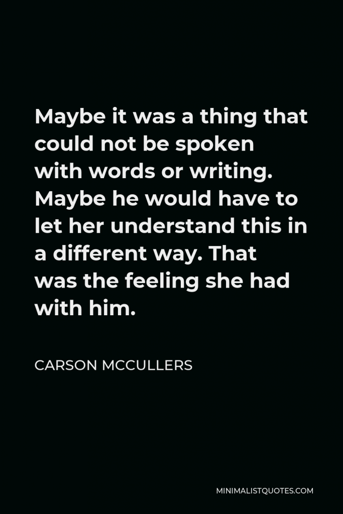 Carson McCullers Quote - Maybe it was a thing that could not be spoken with words or writing. Maybe he would have to let her understand this in a different way. That was the feeling she had with him.