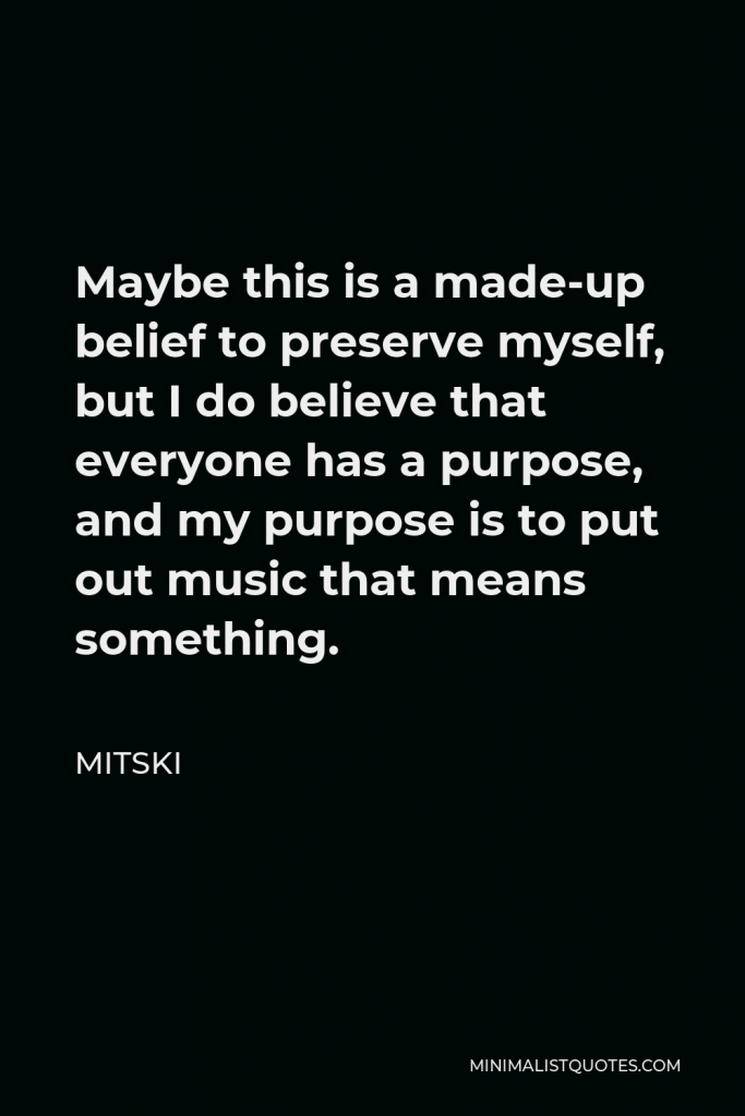 Mitski Quote - Maybe this is a made-up belief to preserve myself, but I do believe that everyone has a purpose, and my purpose is to put out music that means something.