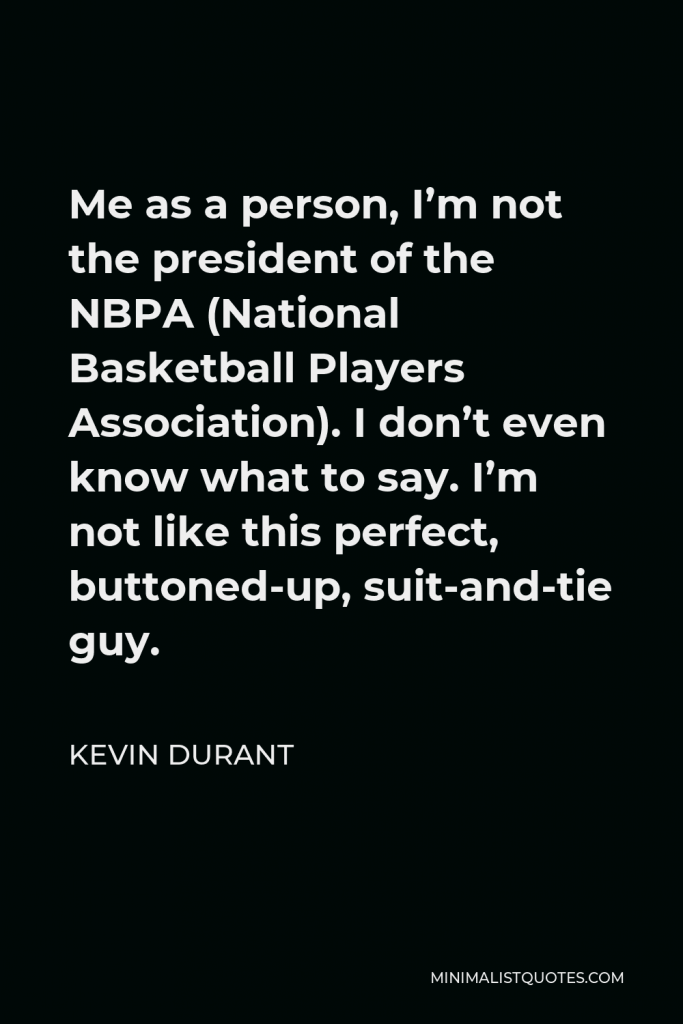 Kevin Durant Quote - Me as a person, I’m not the president of the NBPA (National Basketball Players Association). I don’t even know what to say. I’m not like this perfect, buttoned-up, suit-and-tie guy.