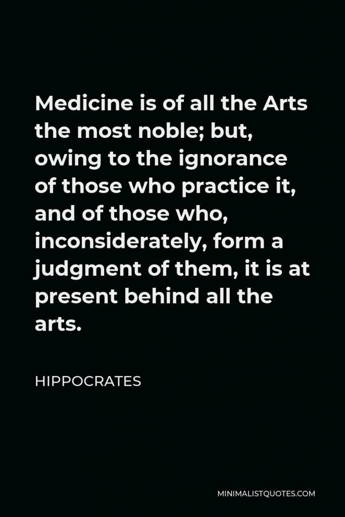 Hippocrates Quote - Medicine is of all the Arts the most noble; but, owing to the ignorance of those who practice it, and of those who, inconsiderately, form a judgment of them, it is at present behind all the arts.