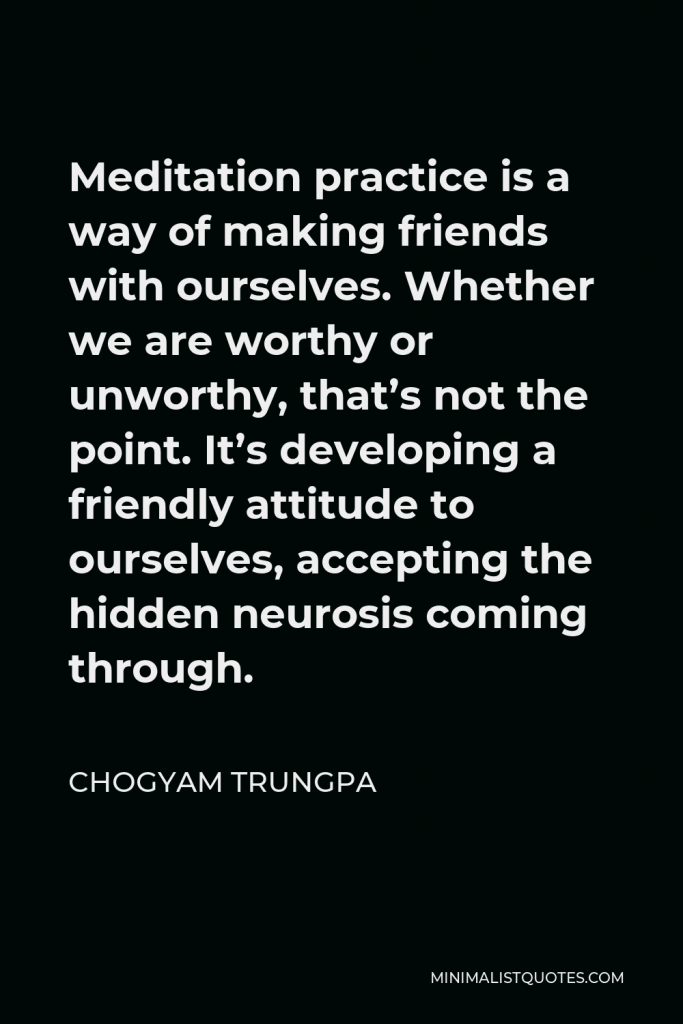 Chogyam Trungpa Quote - Meditation practice is a way of making friends with ourselves. Whether we are worthy or unworthy, that’s not the point. It’s developing a friendly attitude to ourselves, accepting the hidden neurosis coming through.