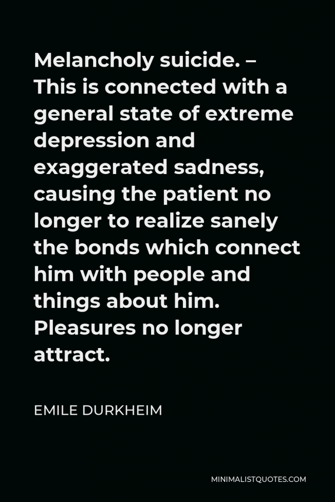 Emile Durkheim Quote - Melancholy suicide. – This is connected with a general state of extreme depression and exaggerated sadness, causing the patient no longer to realize sanely the bonds which connect him with people and things about him. Pleasures no longer attract.