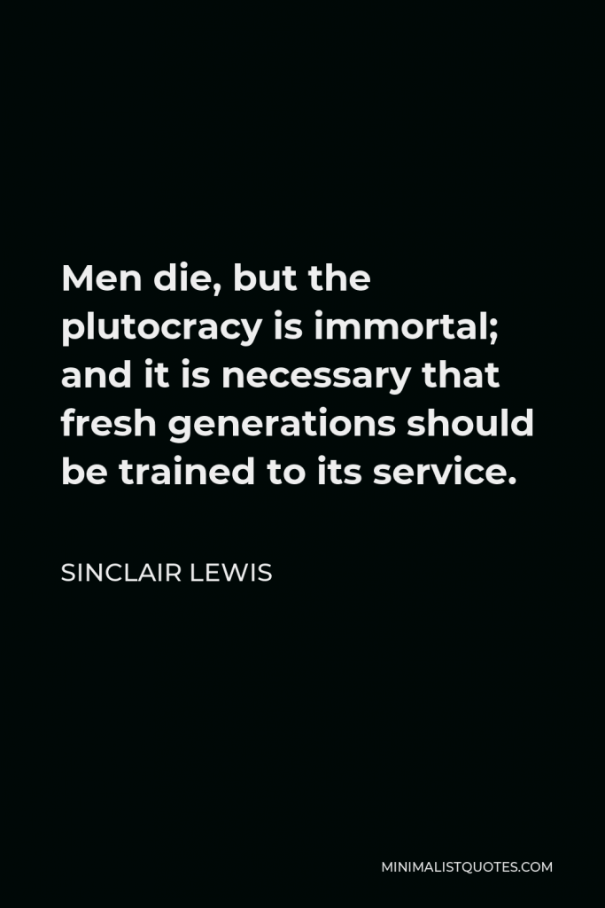 Sinclair Lewis Quote - Men die, but the plutocracy is immortal; and it is necessary that fresh generations should be trained to its service.