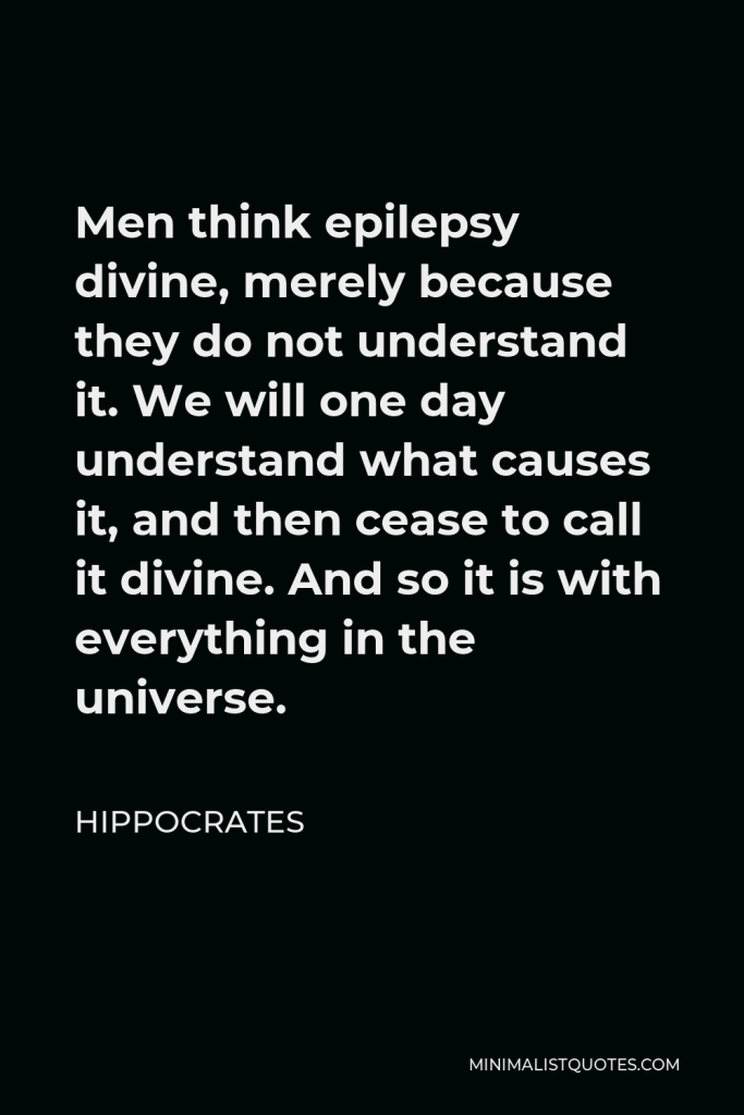 Hippocrates Quote - Men think epilepsy divine, merely because they do not understand it. We will one day understand what causes it, and then cease to call it divine. And so it is with everything in the universe.