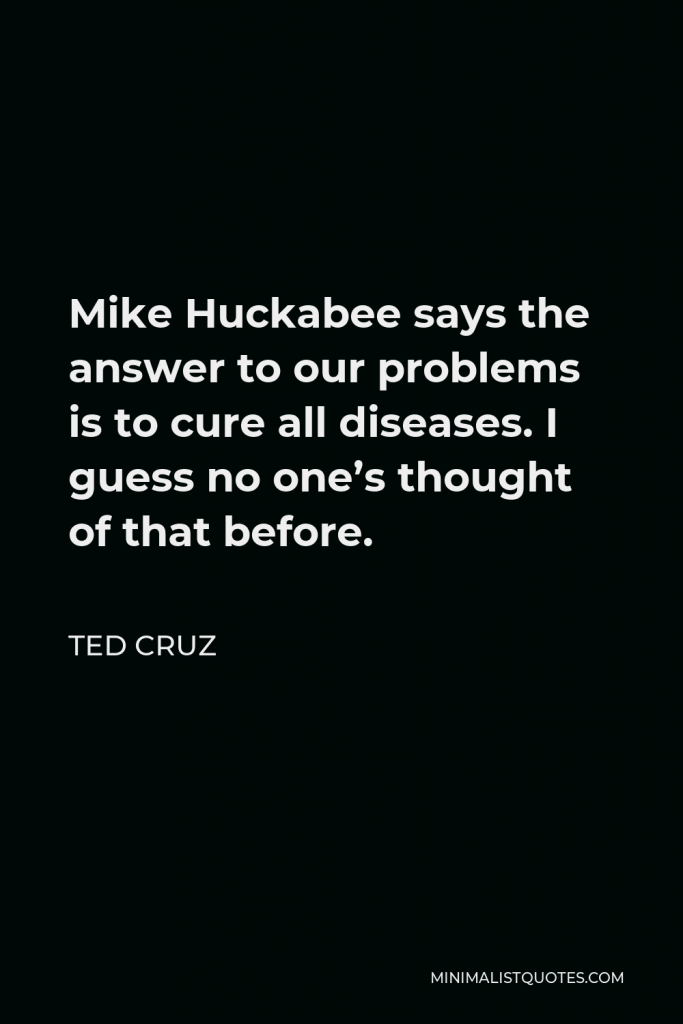 Ted Cruz Quote - Mike Huckabee says the answer to our problems is to cure all diseases. I guess no one’s thought of that before.