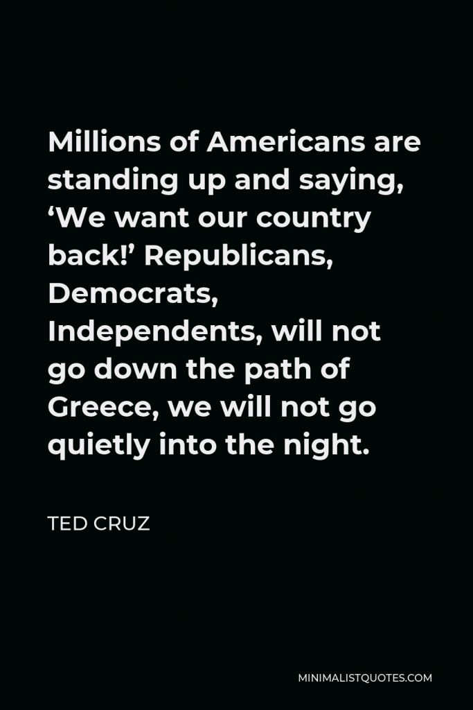 Ted Cruz Quote - Millions of Americans are standing up and saying, ‘We want our country back!’ Republicans, Democrats, Independents, will not go down the path of Greece, we will not go quietly into the night.