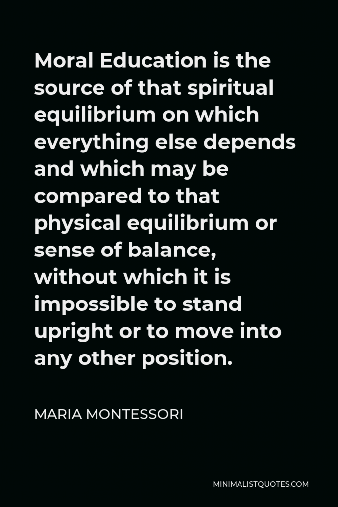 Maria Montessori Quote - Moral Education is the source of that spiritual equilibrium on which everything else depends and which may be compared to that physical equilibrium or sense of balance, without which it is impossible to stand upright or to move into any other position.