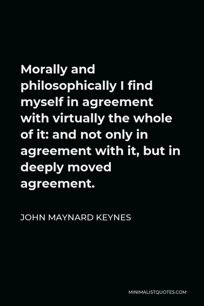 John Maynard Keynes Quote - Morally and philosophically I find myself in agreement with virtually the whole of it: and not only in agreement with it, but in deeply moved agreement.