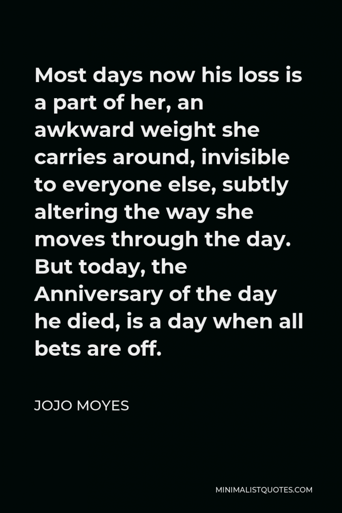 Jojo Moyes Quote - Most days now his loss is a part of her, an awkward weight she carries around, invisible to everyone else, subtly altering the way she moves through the day. But today, the Anniversary of the day he died, is a day when all bets are off.