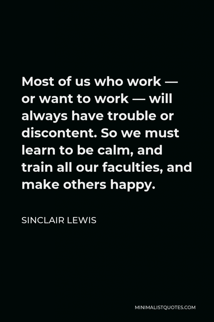 Sinclair Lewis Quote - Most of us who work — or want to work — will always have trouble or discontent. So we must learn to be calm, and train all our faculties, and make others happy.