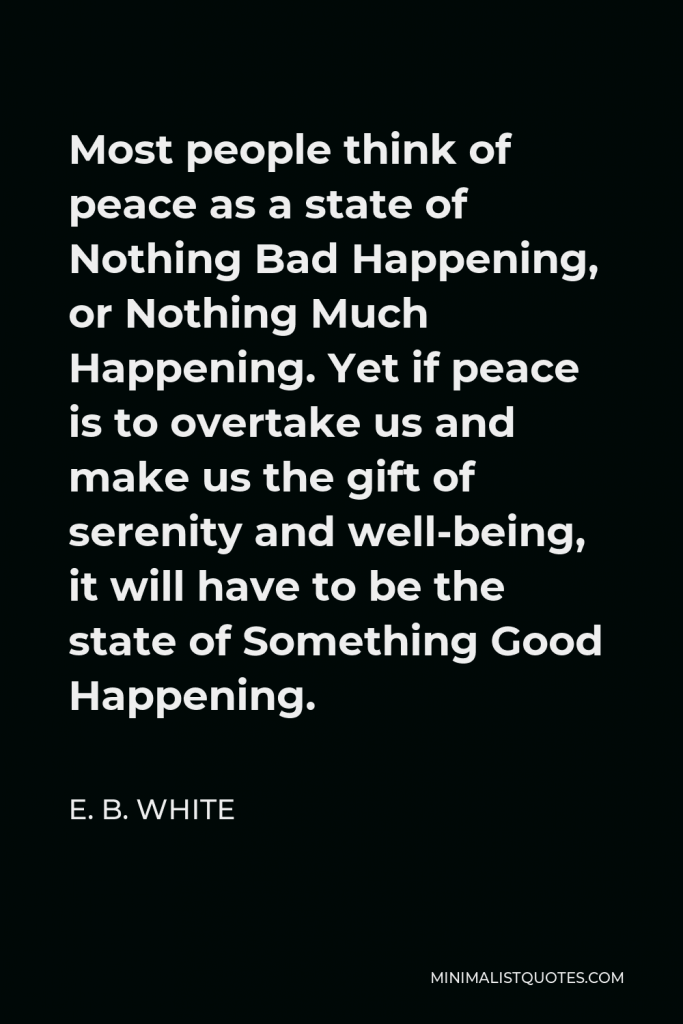E. B. White Quote - Most people think of peace as a state of Nothing Bad Happening, or Nothing Much Happening. Yet if peace is to overtake us and make us the gift of serenity and well-being, it will have to be the state of Something Good Happening.