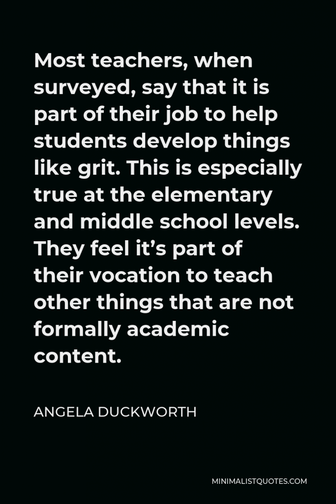 Angela Duckworth Quote - Most teachers, when surveyed, say that it is part of their job to help students develop things like grit. This is especially true at the elementary and middle school levels. They feel it’s part of their vocation to teach other things that are not formally academic content.