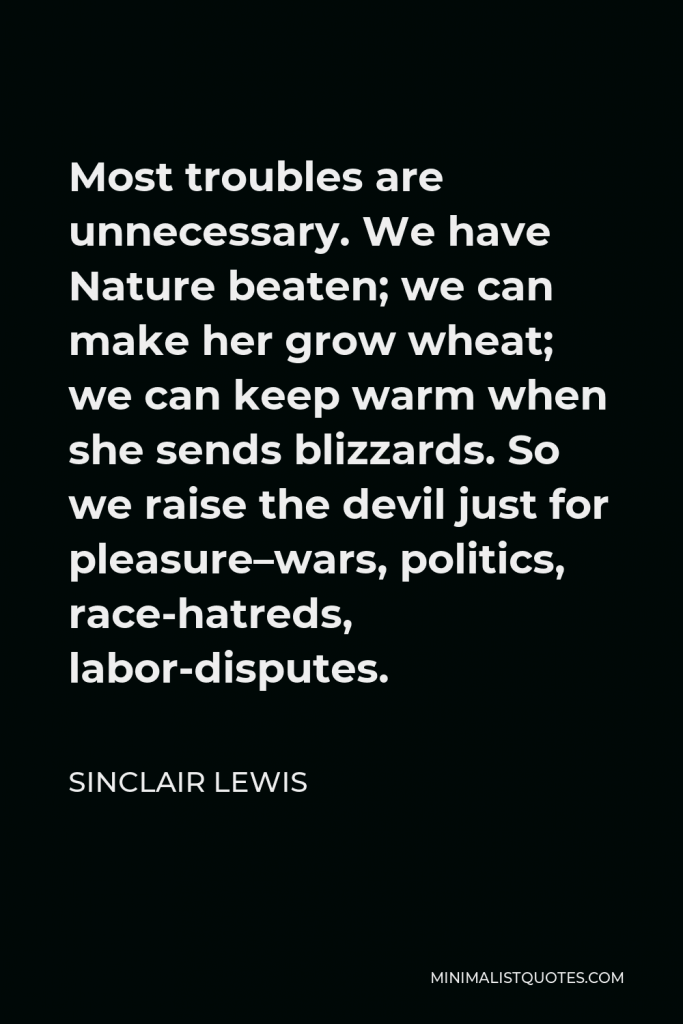 Sinclair Lewis Quote - Most troubles are unnecessary. We have Nature beaten; we can make her grow wheat; we can keep warm when she sends blizzards. So we raise the devil just for pleasure–wars, politics, race-hatreds, labor-disputes.