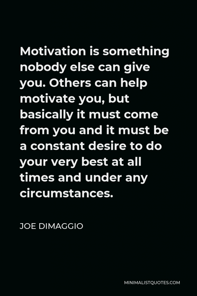 Joe DiMaggio Quote - Motivation is something nobody else can give you. Others can help motivate you, but basically it must come from you and it must be a constant desire to do your very best at all times and under any circumstances.