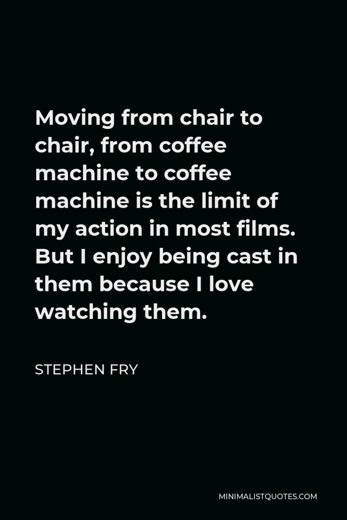 Stephen Fry Quote - Moving from chair to chair, from coffee machine to coffee machine is the limit of my action in most films. But I enjoy being cast in them because I love watching them.