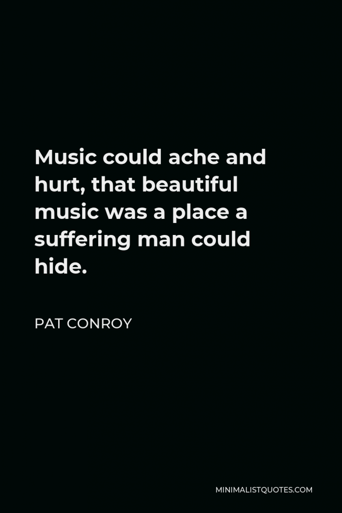 Pat Conroy Quote - Music could ache and hurt, that beautiful music was a place a suffering man could hide.