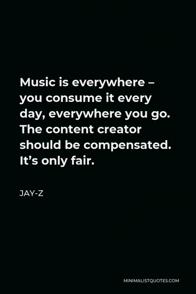 Jay-Z Quote - Music is everywhere – you consume it every day, everywhere you go. The content creator should be compensated. It’s only fair.