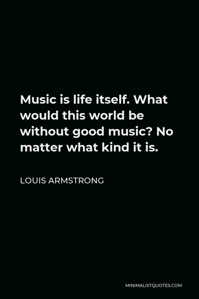 Louis Armstrong Quote - Music is life itself. What would this world be without good music? No matter what kind it is.