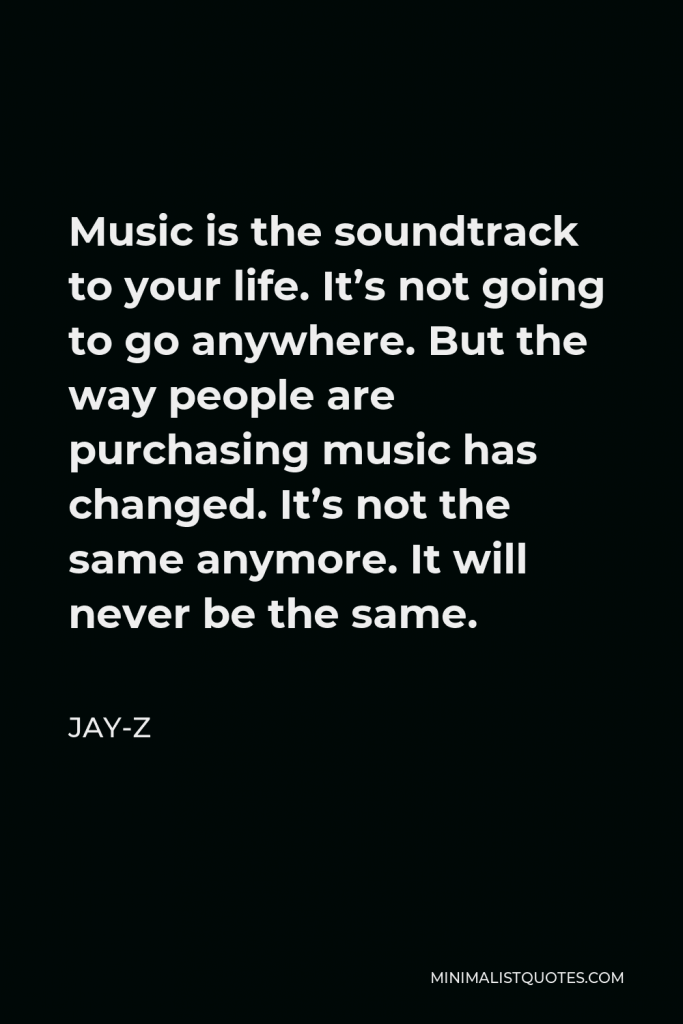 Jay-Z Quote - Music is the soundtrack to your life. It’s not going to go anywhere. But the way people are purchasing music has changed. It’s not the same anymore. It will never be the same.