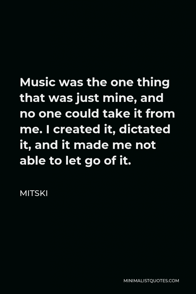 Mitski Quote - Music was the one thing that was just mine, and no one could take it from me. I created it, dictated it, and it made me not able to let go of it.