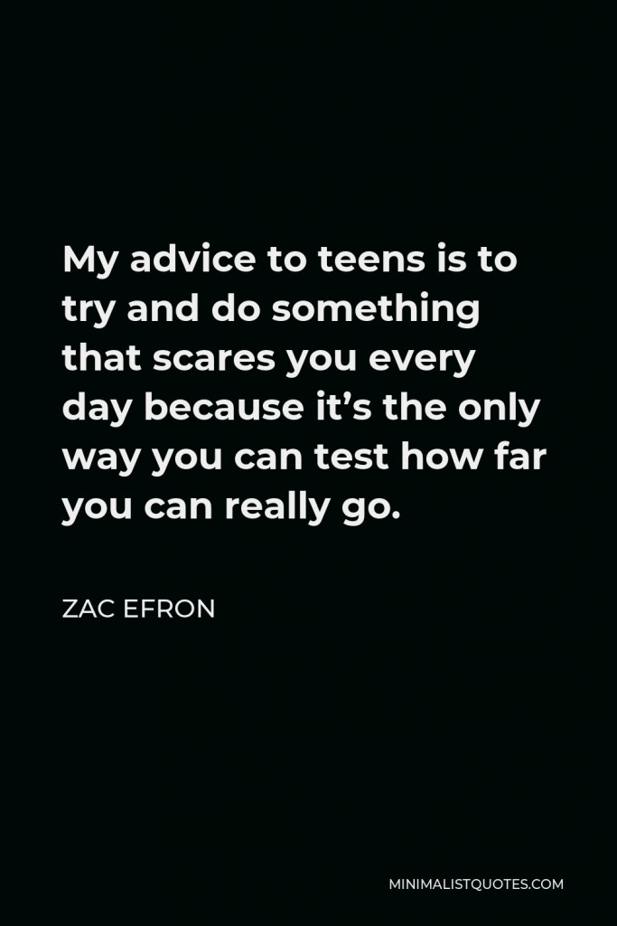 Zac Efron Quote - My advice to teens is to try and do something that scares you every day because it’s the only way you can test how far you can really go.