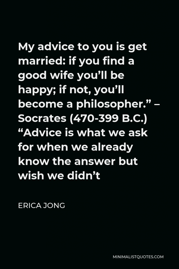 Erica Jong Quote - My advice to you is get married: if you find a good wife you’ll be happy; if not, you’ll become a philosopher.” – Socrates (470-399 B.C.) “Advice is what we ask for when we already know the answer but wish we didn’t