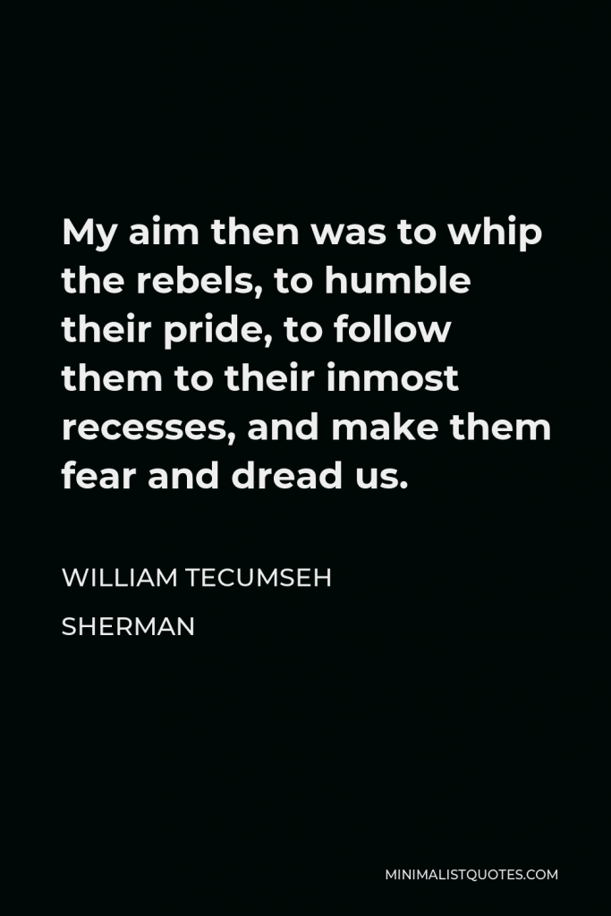 William Tecumseh Sherman Quote - My aim, then, was to whip the rebels, to humble their pride, to follow them to their inmost recesses, and make them fear and dread us.