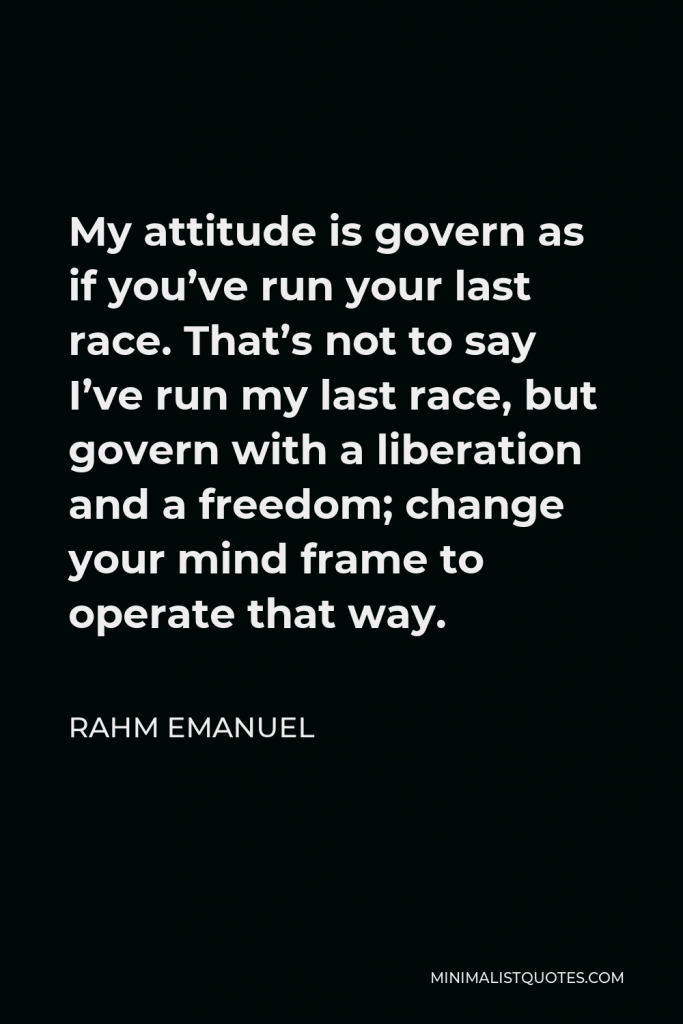 Rahm Emanuel Quote - My attitude is govern as if you’ve run your last race. That’s not to say I’ve run my last race, but govern with a liberation and a freedom; change your mind frame to operate that way.