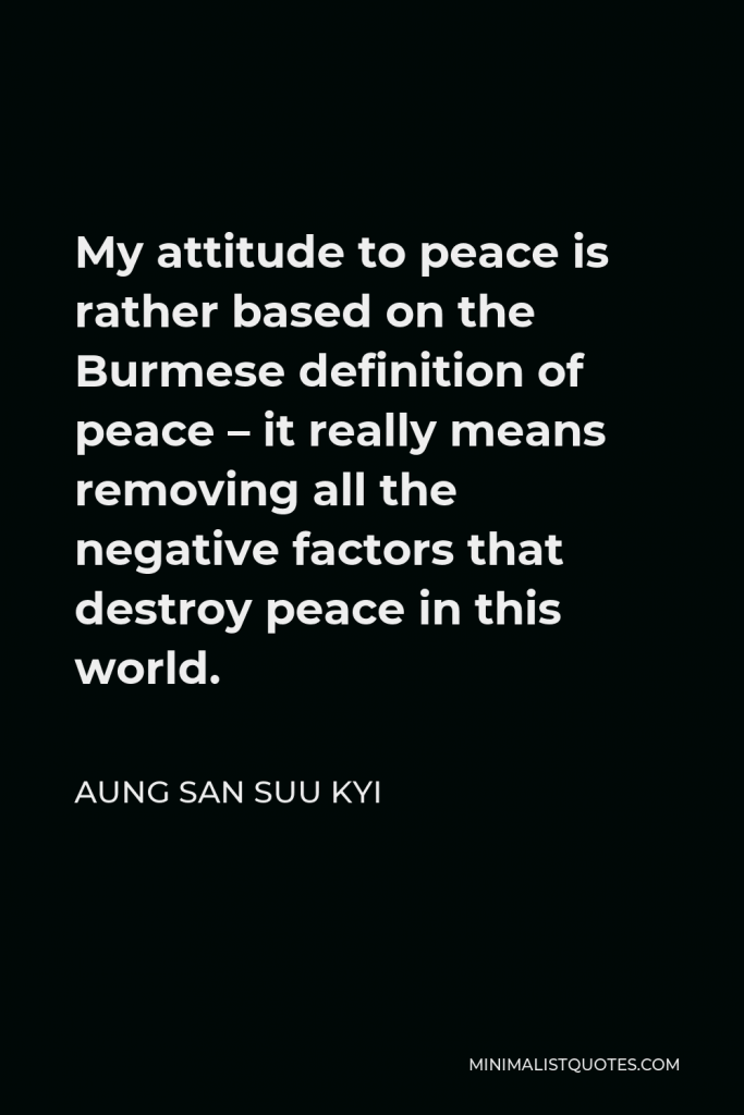 Aung San Suu Kyi Quote - My attitude to peace is rather based on the Burmese definition of peace – it really means removing all the negative factors that destroy peace in this world.