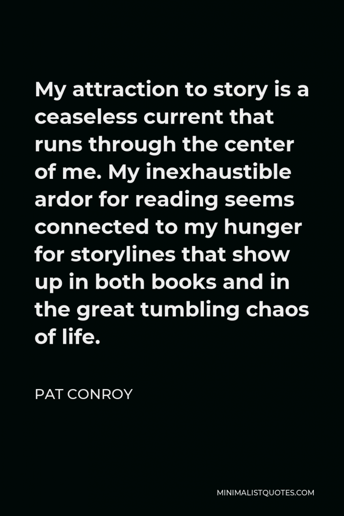 Pat Conroy Quote - My attraction to story is a ceaseless current that runs through the center of me. My inexhaustible ardor for reading seems connected to my hunger for storylines that show up in both books and in the great tumbling chaos of life.
