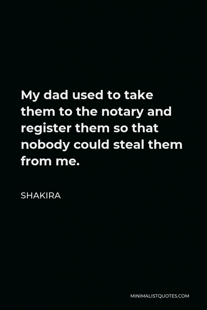 Shakira Quote - My dad used to take them to the notary and register them so that nobody could steal them from me.