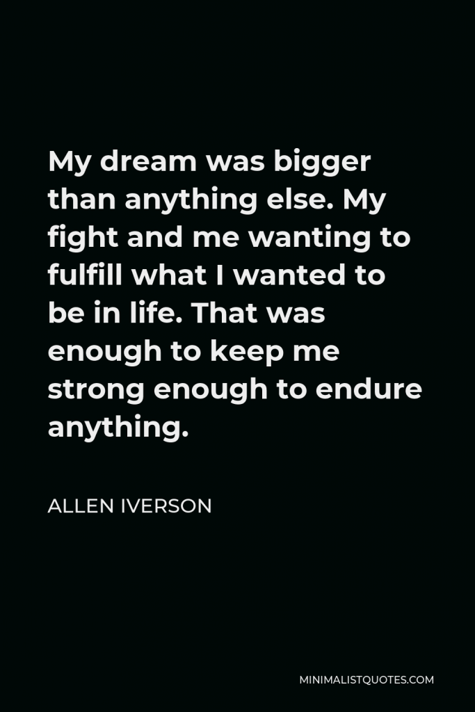 Allen Iverson Quote - My dream was bigger than anything else. My fight and me wanting to fulfill what I wanted to be in life. That was enough to keep me strong enough to endure anything.