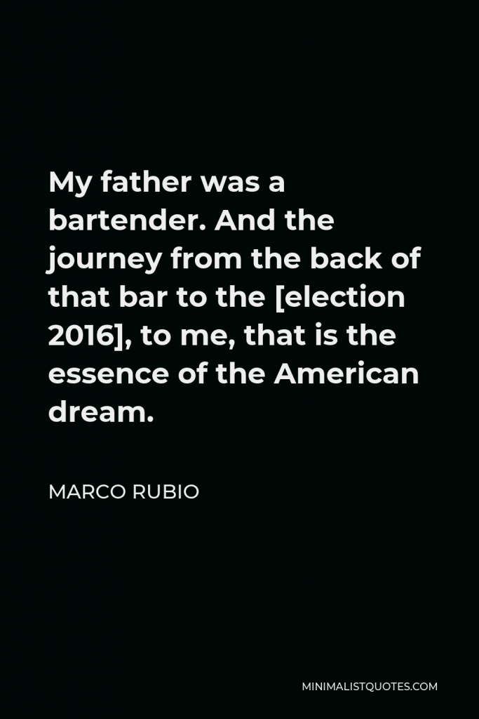 Marco Rubio Quote - My father was a bartender. And the journey from the back of that bar to the [election 2016], to me, that is the essence of the American dream.