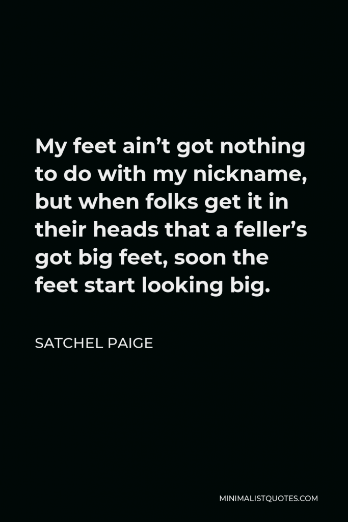 Satchel Paige Quote - My feet ain’t got nothing to do with my nickname, but when folks get it in their heads that a feller’s got big feet, soon the feet start looking big.