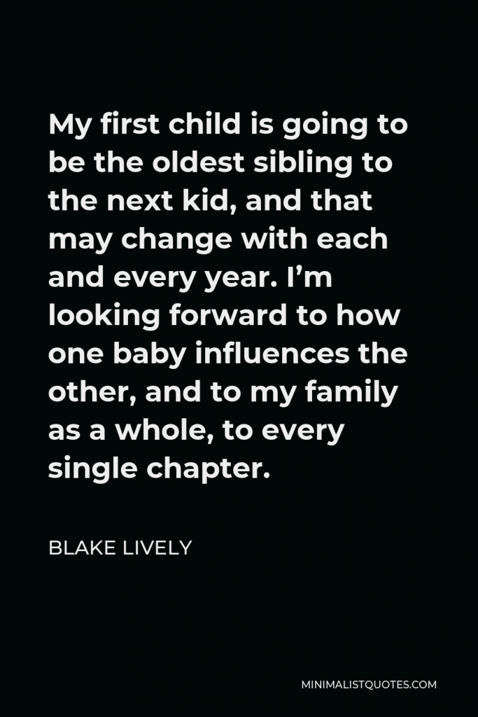 Blake Lively Quote - My first child is going to be the oldest sibling to the next kid, and that may change with each and every year. I’m looking forward to how one baby influences the other, and to my family as a whole, to every single chapter.