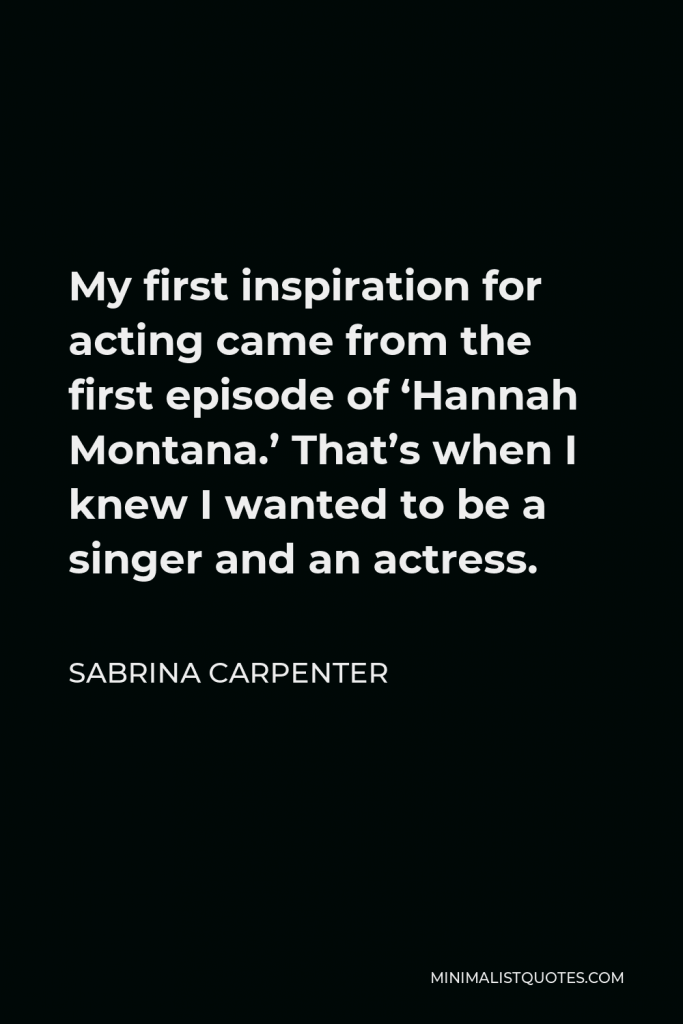 Sabrina Carpenter Quote - My first inspiration for acting came from the first episode of ‘Hannah Montana.’ That’s when I knew I wanted to be a singer and an actress.