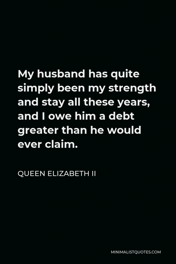 Queen Elizabeth II Quote - My husband has quite simply been my strength and stay all these years, and I owe him a debt greater than he would ever claim.
