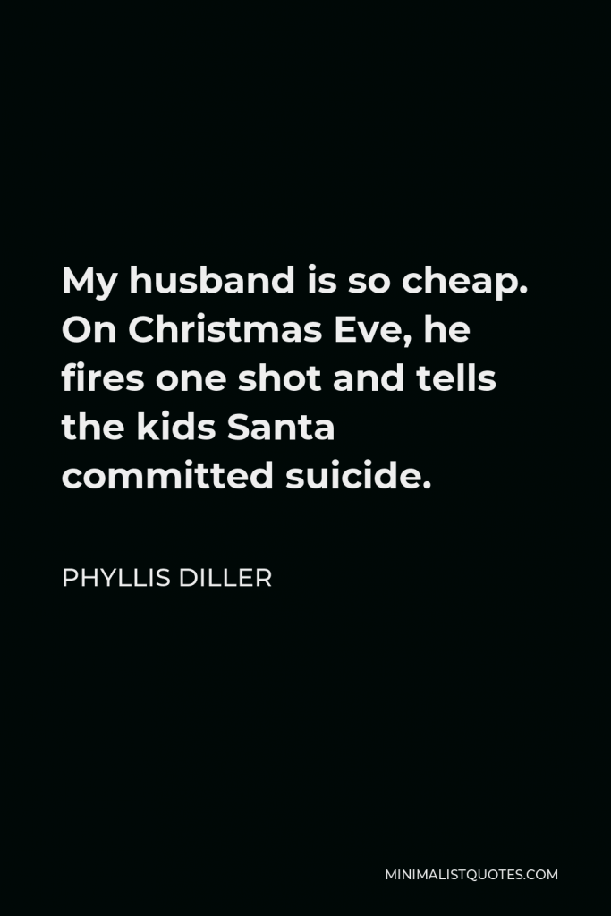 Phyllis Diller Quote - My husband is so cheap. On Christmas Eve, he fires one shot and tells the kids Santa committed suicide.