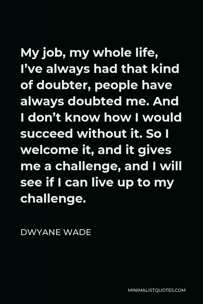 Dwyane Wade Quote - My job, my whole life, I’ve always had that kind of doubter, people have always doubted me. And I don’t know how I would succeed without it. So I welcome it, and it gives me a challenge, and I will see if I can live up to my challenge.