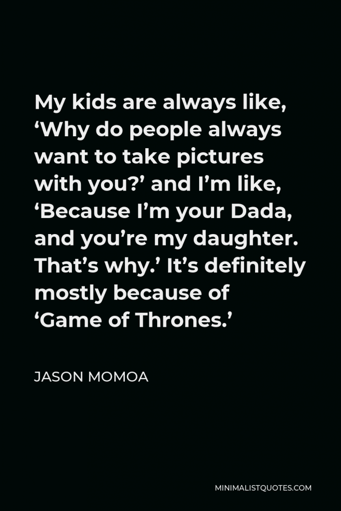 Jason Momoa Quote - My kids are always like, ‘Why do people always want to take pictures with you?’ and I’m like, ‘Because I’m your Dada, and you’re my daughter. That’s why.’ It’s definitely mostly because of ‘Game of Thrones.’