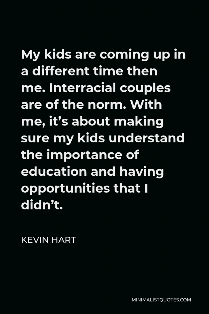 Kevin Hart Quote - My kids are coming up in a different time then me. Interracial couples are of the norm. With me, it’s about making sure my kids understand the importance of education and having opportunities that I didn’t.