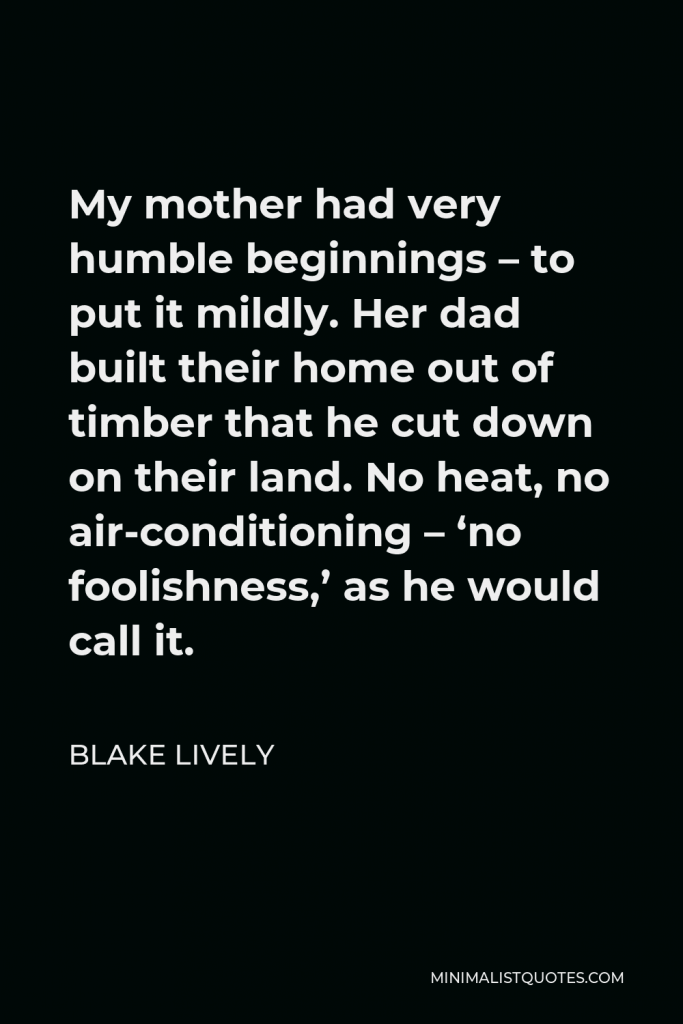 Blake Lively Quote - My mother had very humble beginnings – to put it mildly. Her dad built their home out of timber that he cut down on their land. No heat, no air-conditioning – ‘no foolishness,’ as he would call it.