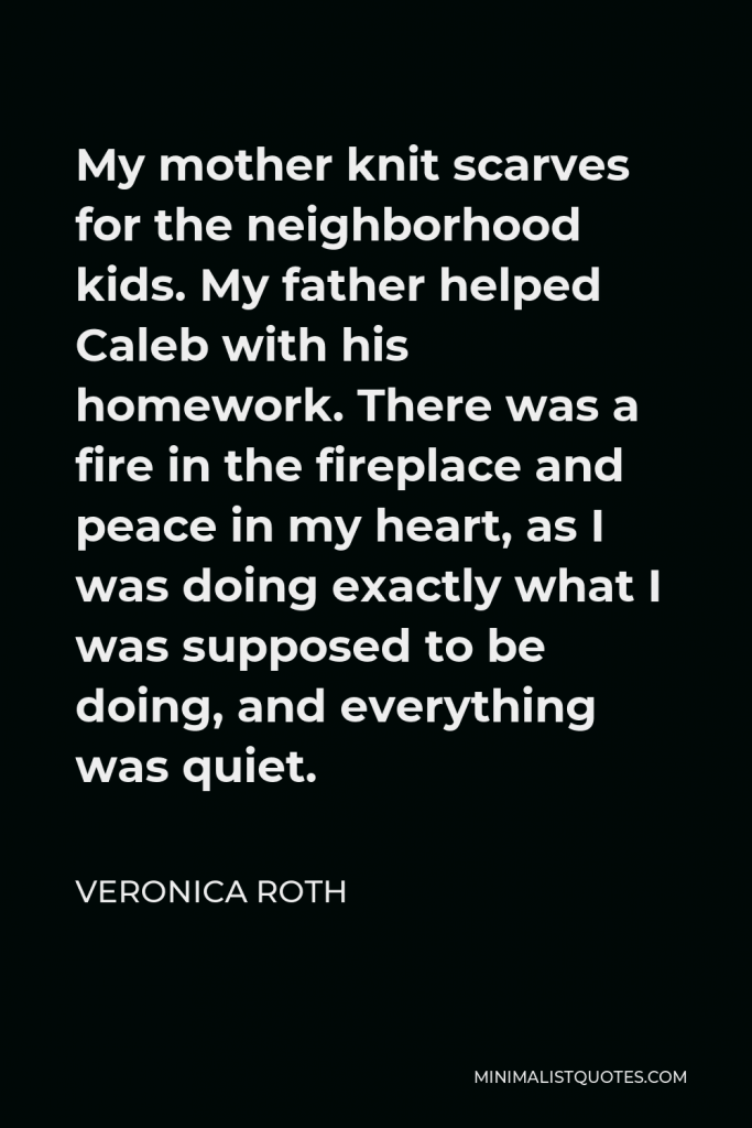 Veronica Roth Quote - My mother knit scarves for the neighborhood kids. My father helped Caleb with his homework. There was a fire in the fireplace and peace in my heart, as I was doing exactly what I was supposed to be doing, and everything was quiet.