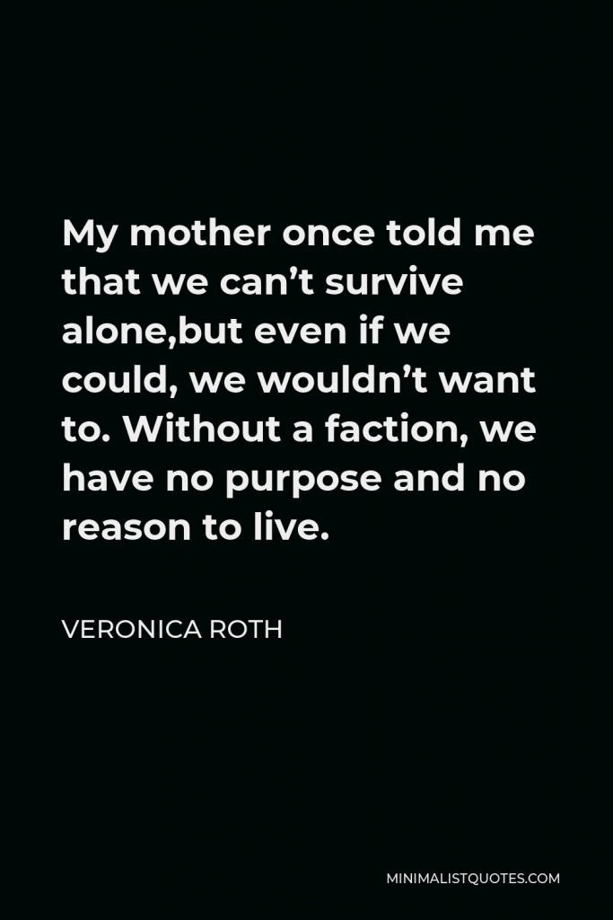 Veronica Roth Quote - My mother once told me that we can’t survive alone,but even if we could, we wouldn’t want to. Without a faction, we have no purpose and no reason to live.