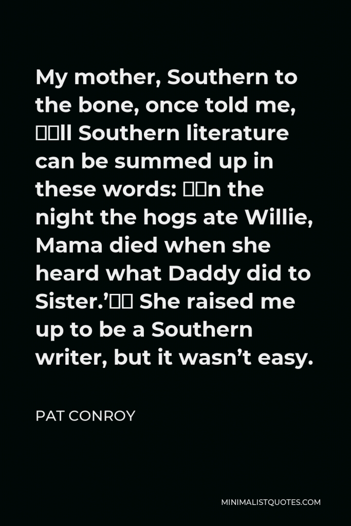 Pat Conroy Quote - My mother, Southern to the bone, once told me, “All Southern literature can be summed up in these words: ‘On the night the hogs ate Willie, Mama died when she heard what Daddy did to Sister.’” She raised me up to be a Southern writer, but it wasn’t easy.