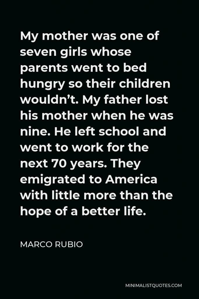 Marco Rubio Quote - My mother was one of seven girls whose parents went to bed hungry so their children wouldn’t. My father lost his mother when he was nine. He left school and went to work for the next 70 years. They emigrated to America with little more than the hope of a better life.