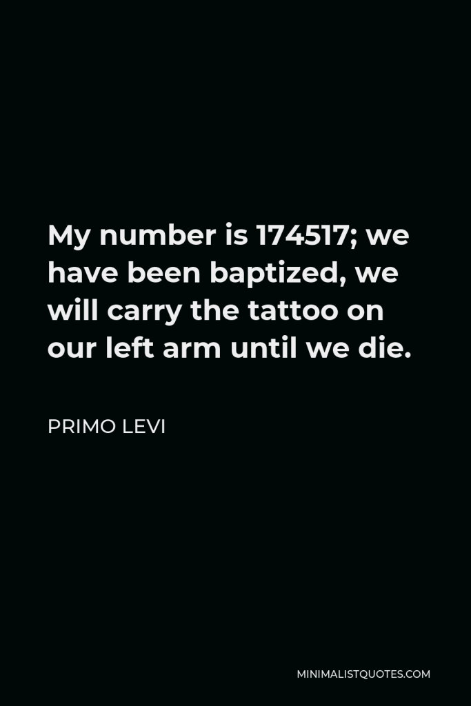 Primo Levi Quote - My number is 174517; we have been baptized, we will carry the tattoo on our left arm until we die.