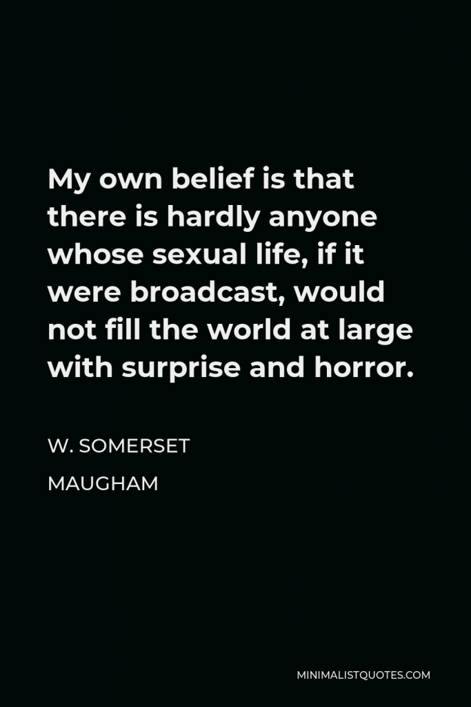 W. Somerset Maugham Quote - My own belief is that there is hardly anyone whose sexual life, if it were broadcast, would not fill the world at large with surprise and horror.